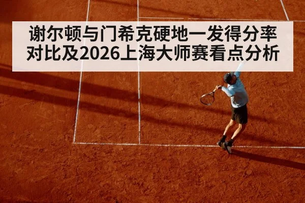谢尔顿与门希克硬地一发得分率对比及2026上海大师赛看点分析