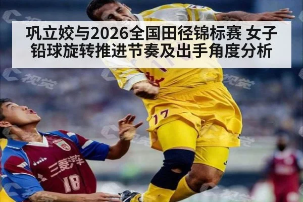 巩立姣与2026全国田径锦标赛 女子铅球旋转推进节奏及出手角度分析